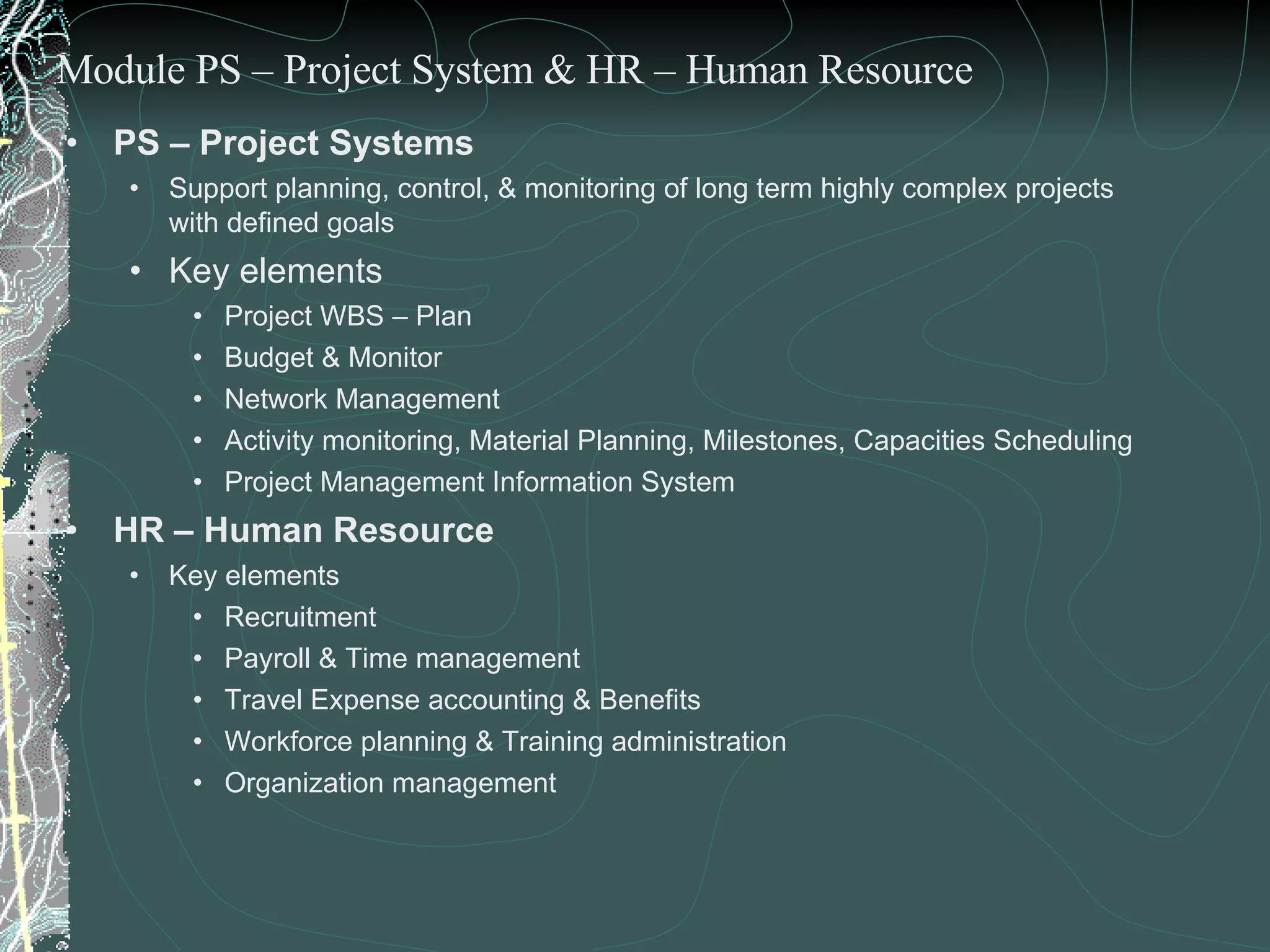 PS – Project Systems Support planning, control, & monitoring of long term highly complex projects with defined goals Key elements  Project WBS – Plan Budget & Monitor Network Management  Activity monitoring, Material Planning, Milestones, Capacities Scheduling Project Management Information System HR – Human Resource Key elements Recruitment Payroll & Time management Travel Expense accounting & Benefits Workforce planning & Training administration Organization management Module PS – Project System & HR – Human Resource 