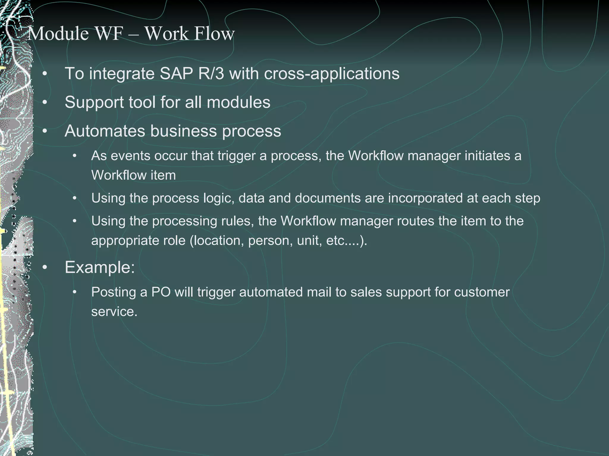 To integrate SAP R/3 with cross-applications Support tool for all modules Automates business process  As events occur that trigger a process, the Workflow manager initiates a Workflow item Using the process logic, data and documents are incorporated at each step Using the processing rules, the Workflow manager routes the item to the appropriate role (location, person, unit, etc....). Example:  Posting a PO will trigger automated mail to sales support for customer service. Module WF – Work Flow 
