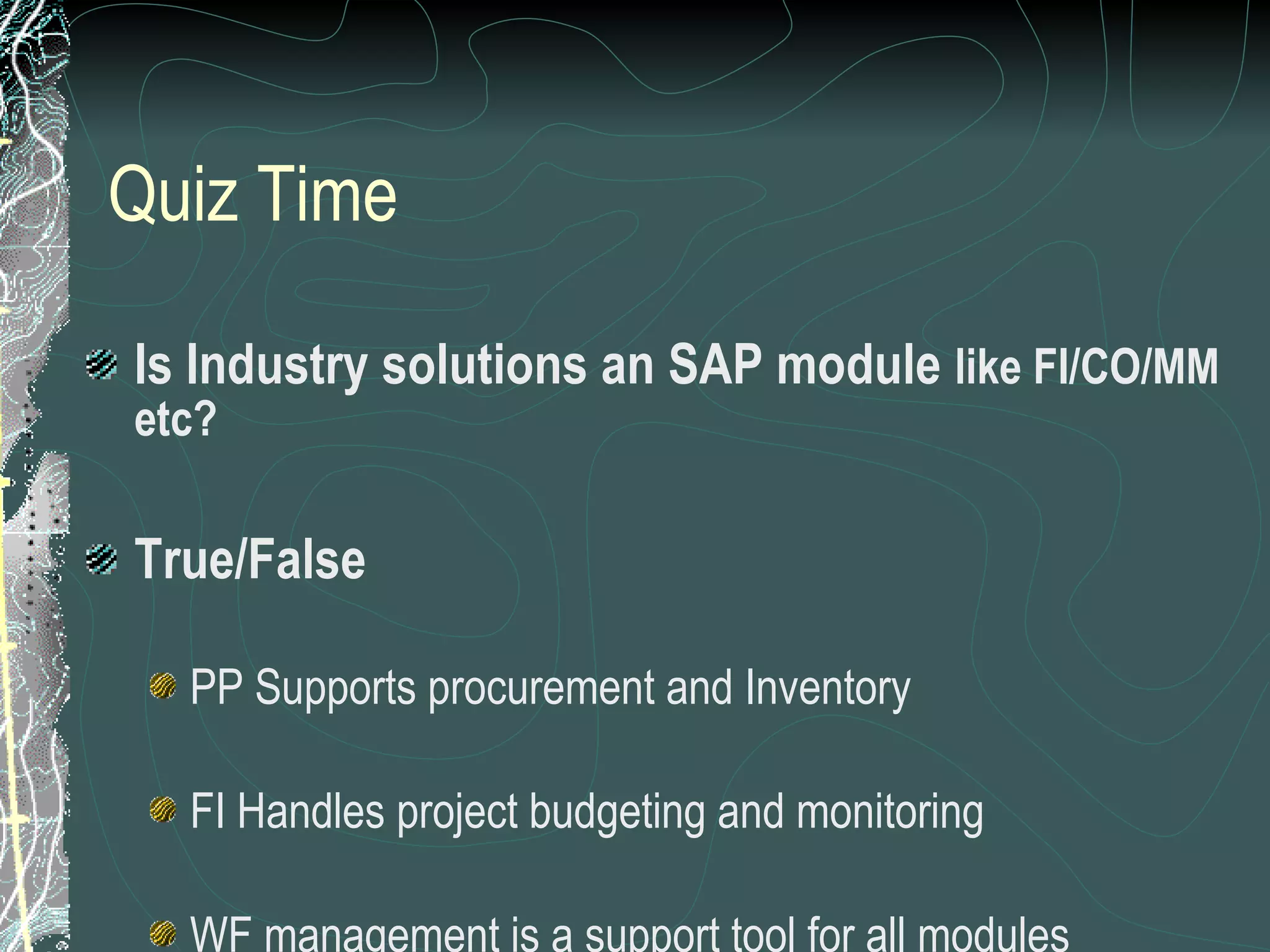 Quiz Time Is Industry solutions an SAP module  like FI/CO/MM etc? True/False PP Supports procurement and Inventory FI Handles project budgeting and monitoring WF management is a support tool for all modules 