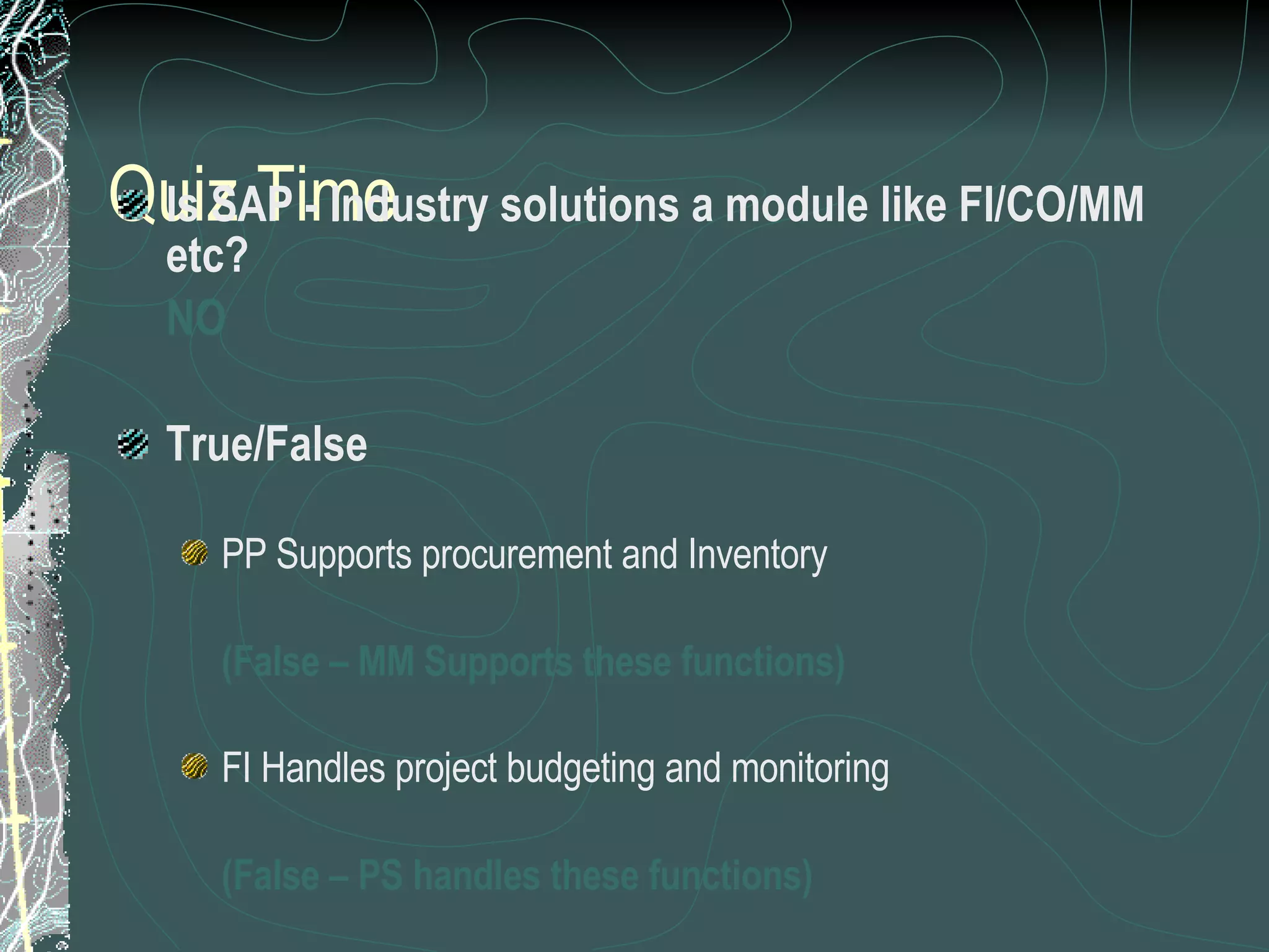 Quiz Time Is SAP - Industry solutions a module like FI/CO/MM etc? NO True/False PP Supports procurement and Inventory  (False – MM Supports these functions) FI Handles project budgeting and monitoring (False – PS handles these functions) WF management is a support tool for all modules (True) 