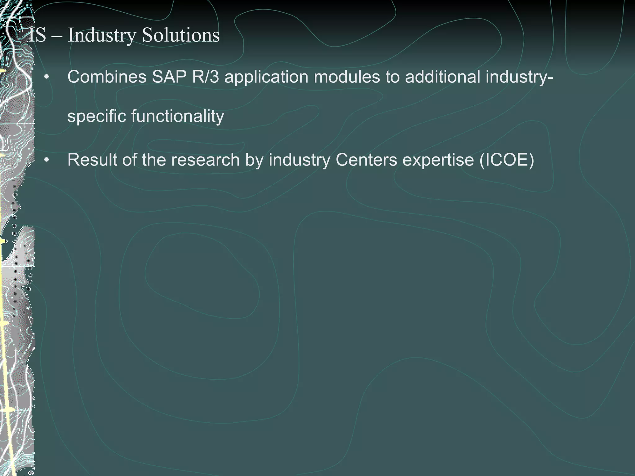 Combines SAP R/3 application modules to additional industry-specific functionality Result of the research by industry Centers expertise (ICOE) IS – Industry Solutions 