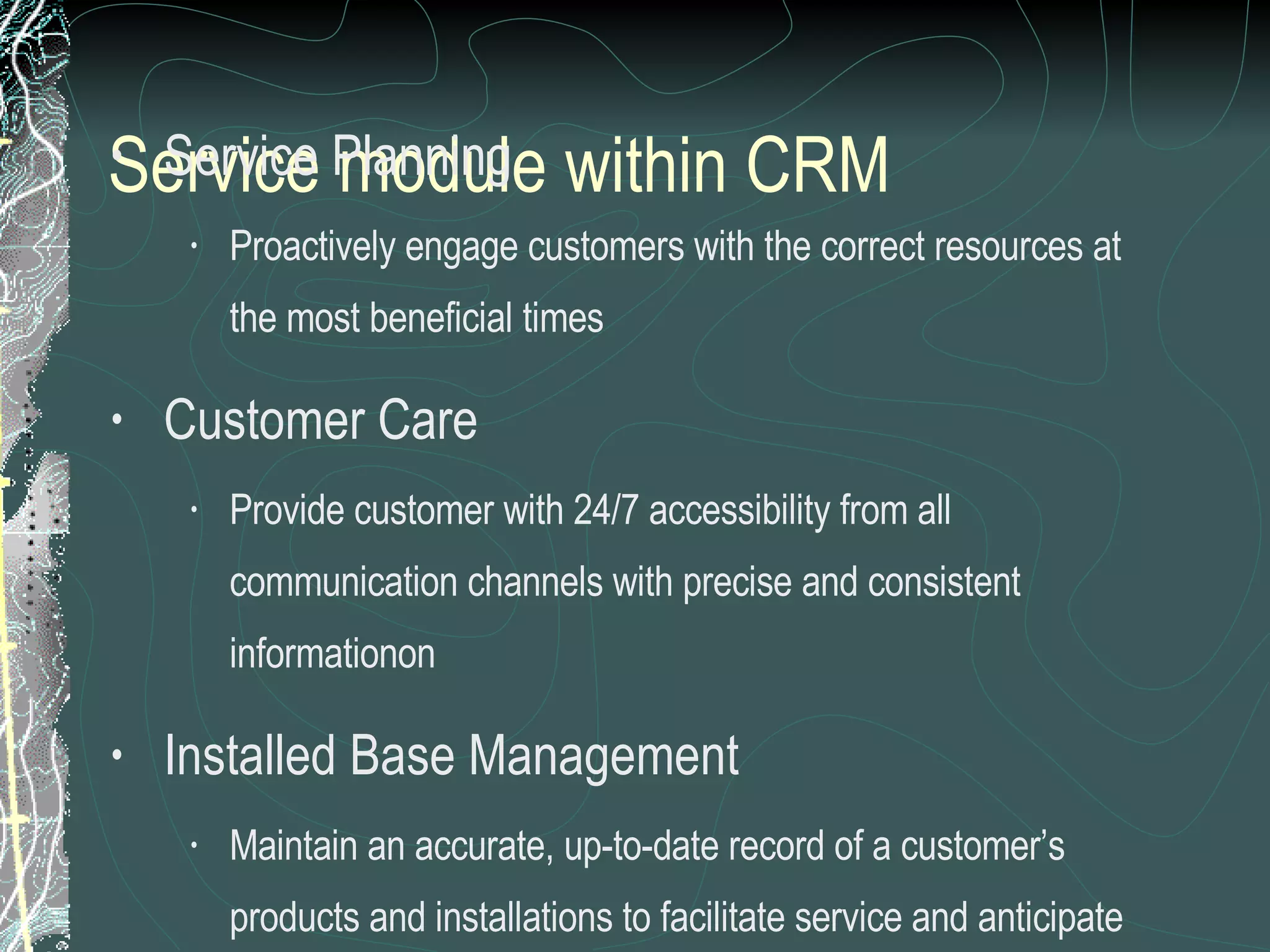Service module within CRM   Service Planning Proactively engage customers with the correct resources at the most beneficial times Customer Care Provide customer with 24/7 accessibility from all communication channels with precise and consistent informationon Installed Base Management Maintain an accurate, up-to-date record of a customer’s products and installations to facilitate service and anticipate customer requirements 