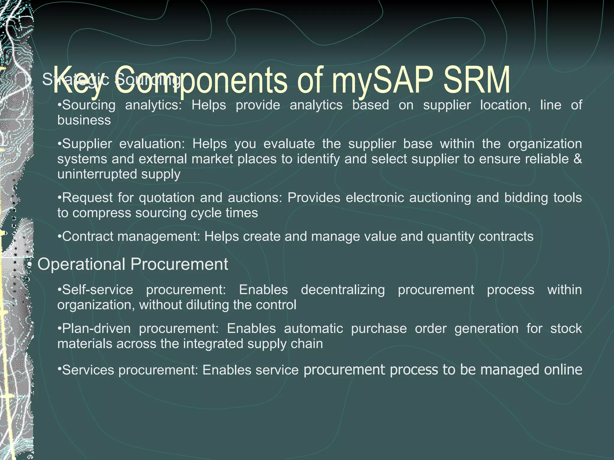 Key Components of mySAP SRM    Strategic Sourcing Sourcing analytics: Helps provide analytics based on supplier location, line of business  Supplier evaluation: Helps you evaluate the supplier base within the organization systems and external market places to identify and select supplier to ensure reliable & uninterrupted supply  Request for quotation and auctions: Provides electronic auctioning and bidding tools to compress sourcing cycle times  Contract management: Helps create and manage value and quantity contracts    Operational Procurement Self-service procurement: Enables decentralizing procurement process within organization, without diluting the control  Plan-driven procurement: Enables automatic purchase order generation for stock materials across the integrated supply chain  Services procurement: Enables service  procurement process to be managed online  