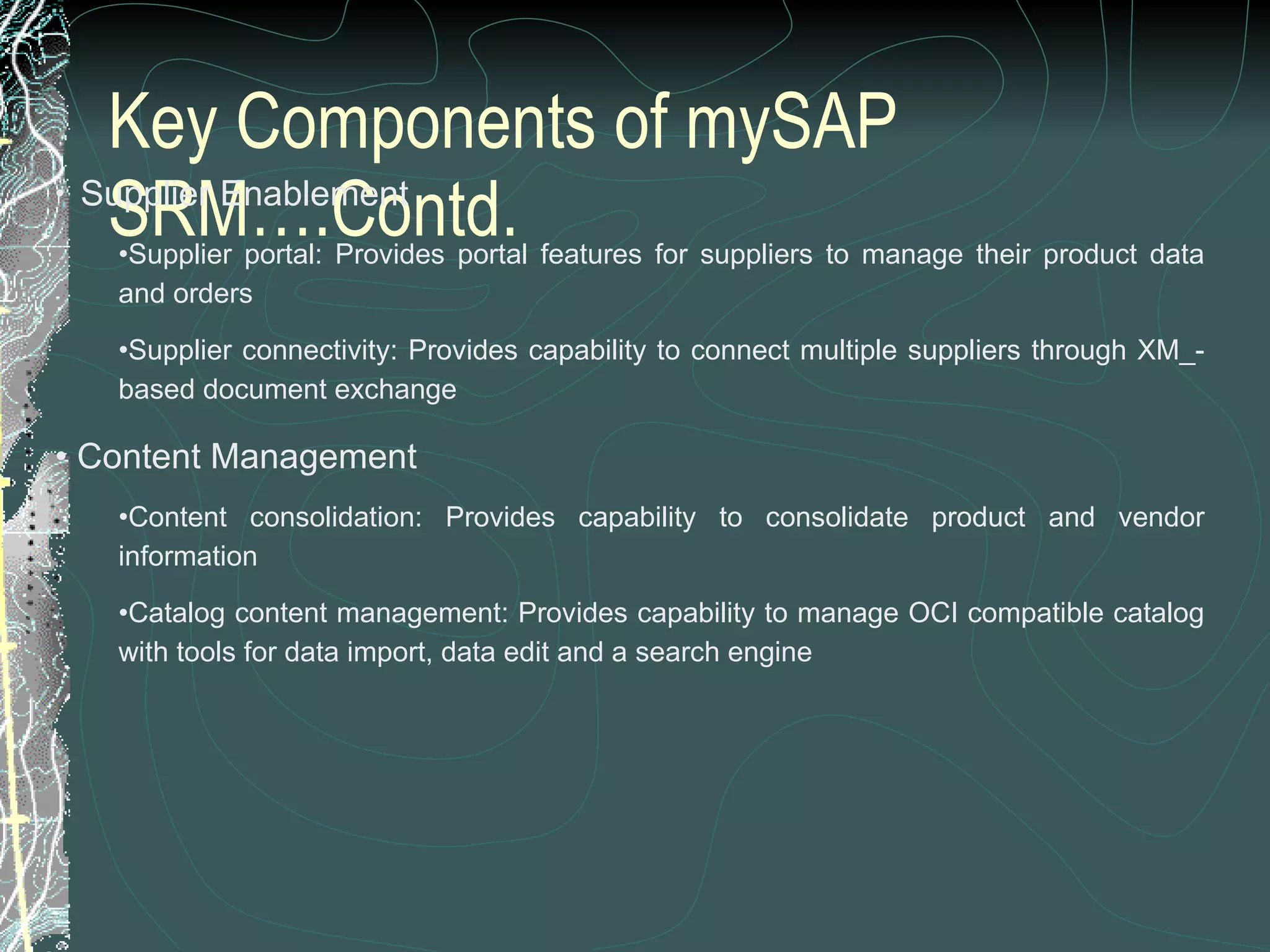 Key Components of mySAP SRM….Contd.    Supplier Enablement Supplier portal: Provides portal features for suppliers to manage their product data and orders  Supplier connectivity: Provides capability to connect multiple suppliers through XM_-based document exchange  Content Management Content consolidation: Provides capability to consolidate product and vendor information  Catalog content management: Provides capability to manage OCI compatible catalog with tools for data import, data edit and a search engine 