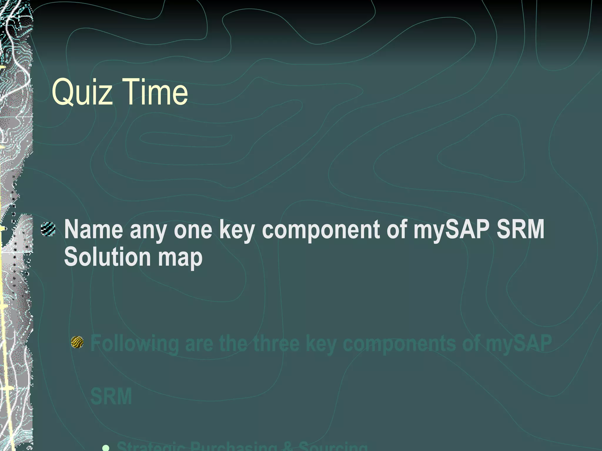 Quiz Time Name any one key component of mySAP SRM Solution map Following are the three key components of mySAP SRM Strategic Purchasing & Sourcing Operational Procurement Supplier Collaboration 