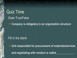 Quiz Time State True/False Company is obligatory in an organization structure Fill in the blank Unit responsible for procurement of materials/services and negotiating with vendors is called ____________. 