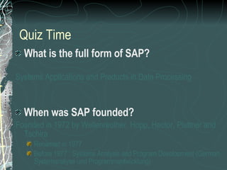 Quiz Time What is the full form of SAP? Systems Applications and Products in Data Processing When was SAP founded? Founded in 1972 by Wellenreuther, Hopp, Hector, Plattner and Tschira Renamed in 1977 Before 1977 : Systems Analysis and Program Development (German : Systemanalyse und Programmentwicklung) 