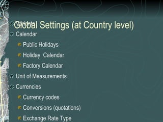 Variants Calendar Public Holidays Holiday  Calendar Factory Calendar Unit of Measurements Currencies Currency codes Conversions (quotations) Exchange Rate Type Rates Rounding rules  Global Settings (at Country level) 
