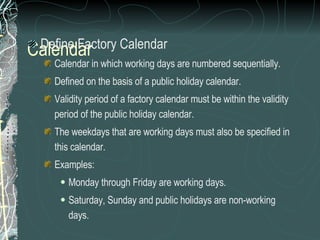 Calendar Define Factory Calendar Calendar in which working days are numbered sequentially. Defined on the basis of a public holiday calendar.  Validity period of a factory calendar must be within the validity period of the public holiday calendar.  The weekdays that are working days must also be specified in this calendar. Examples: Monday through Friday are working days.  Saturday, Sunday and public holidays are non-working days.  