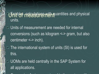 Enables  calculations with quantities and physical units. Units of measurement are needed for internal conversions (such as kilogram <-> gram, but also centimeter <-> inch). The international system of units (SI) is used for this. UOMs are held centrally in the SAP System for all applications.  Conversion factors are stored in the system with a unique internal key.  Unit of measurement can be created according to requirements. CAUTION:   Extra care to be taken for any creation as this global setting can affect the whole system performance Unit of measurement 