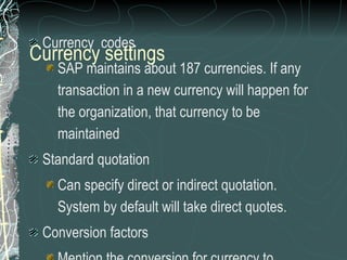 Currency  codes SAP maintains about 187 currencies. If any transaction in a new currency will happen for the organization, that currency to be maintained Standard quotation Can specify direct or indirect quotation.  System by default will take direct quotes. Conversion factors Mention the conversion for currency to currency. For example, INR To Yen will 1:100 Rounding rules  ensures that the amounts in this currency are always rounded to this unit Currency settings 