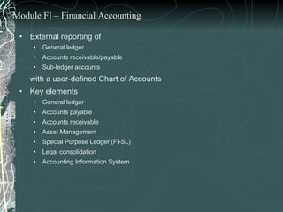 External reporting of  General ledger Accounts receivable/payable Sub-ledger accounts  with a user-defined Chart of Accounts Key elements General ledger Accounts payable Accounts receivable Asset Management  Special Purpose Ledger (FI-SL) Legal consolidation Accounting Information System Module FI – Financial Accounting 