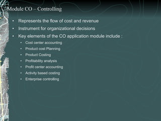 Represents the flow of cost and revenue Instrument for organizational decisions Key elements of the CO application module include : Cost center accounting Product cost Planning  Product Costing  Profitability analysis Profit center accounting Activity based costing Enterprise controlling Module CO – Controlling 