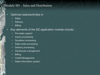 Optimize tasks/activities in  Sales Delivery  Billing Key elements of the SD application module include : Pre-sales support Inquiry processing Quotation processing Sales order processing Delivery processing Warehouse management Billing Credit Management  Sales Information system Module SD – Sales and Distribution 