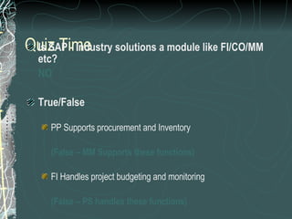 Quiz Time Is SAP - Industry solutions a module like FI/CO/MM etc? NO True/False PP Supports procurement and Inventory  (False – MM Supports these functions) FI Handles project budgeting and monitoring (False – PS handles these functions) WF management is a support tool for all modules (True) 