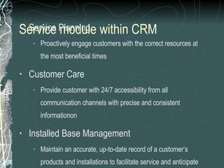 Service module within CRM   Service Planning Proactively engage customers with the correct resources at the most beneficial times Customer Care Provide customer with 24/7 accessibility from all communication channels with precise and consistent informationon Installed Base Management Maintain an accurate, up-to-date record of a customer’s products and installations to facilitate service and anticipate customer requirements 