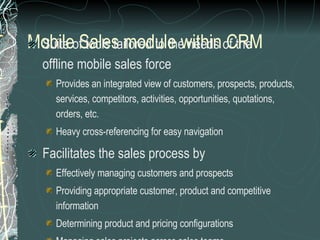 Mobile Sales module within CRM Suite of tools tailored to the needs of the  offline mobile sales force Provides an integrated view of customers, prospects, products,  services, competitors, activities, opportunities, quotations,  orders, etc. Heavy cross-referencing for easy navigation Facilitates the sales process by Effectively managing customers and prospects Providing appropriate customer, product and competitive information Determining product and pricing configurations Managing sales projects across sales teams Generating presentation and proposals 