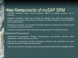 Key Components of mySAP SRM    Strategic Sourcing Sourcing analytics: Helps provide analytics based on supplier location, line of business  Supplier evaluation: Helps you evaluate the supplier base within the organization systems and external market places to identify and select supplier to ensure reliable & uninterrupted supply  Request for quotation and auctions: Provides electronic auctioning and bidding tools to compress sourcing cycle times  Contract management: Helps create and manage value and quantity contracts    Operational Procurement Self-service procurement: Enables decentralizing procurement process within organization, without diluting the control  Plan-driven procurement: Enables automatic purchase order generation for stock materials across the integrated supply chain  Services procurement: Enables service  procurement process to be managed online  
