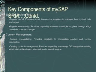 Key Components of mySAP SRM….Contd.    Supplier Enablement Supplier portal: Provides portal features for suppliers to manage their product data and orders  Supplier connectivity: Provides capability to connect multiple suppliers through XM_-based document exchange  Content Management Content consolidation: Provides capability to consolidate product and vendor information  Catalog content management: Provides capability to manage OCI compatible catalog with tools for data import, data edit and a search engine 