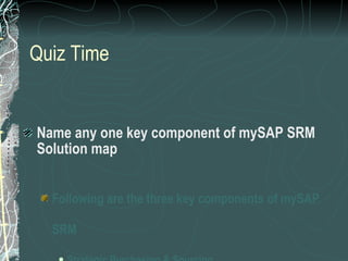 Quiz Time Name any one key component of mySAP SRM Solution map Following are the three key components of mySAP SRM Strategic Purchasing & Sourcing Operational Procurement Supplier Collaboration 