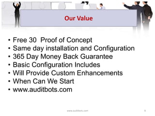 • Free 30 Proof of Concept
• Same day installation and Configuration
• 365 Day Money Back Guarantee
• Basic Configuration Includes
• Will Provide Custom Enhancements
• When Can We Start
• www.auditbots.com
Our Value
www.auditbots.com 8
 