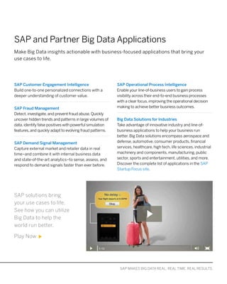 MAKE BIG DATA REAL WITH SAP SOLUTIONS: ACCELERATE. APPLY. ACHIEVE
SAP and Partner Big Data Applications
SAP Customer Engagement Intelligence
Build one-to-one personalized connections with a
deeper understanding of customer value.
SAP Fraud Management
Detect, investigate, and prevent fraud abuse. Quickly
uncover hidden trends and patterns in large volumes of
data, identify false positives with powerful simulation
features, and quickly adapt to evolving fraud patterns.
SAP Demand Signal Management
Capture external market and retailer data in real
time–and combine it with internal business data
and state-of-the-art analytics–to sense, assess, and
respond to demand signals faster than ever before.
SAP Operational Process Intelligence
Enable your line-of-business users to gain process
visibility across their end-to-end business processes
with a clear focus, improving the operational decision
making to achieve better business outcomes.
Big Data Solutions for Industries
Take advantage of innovative industry and line-of-
business applications to help your business run
better. Big Data solutions encompass aerospace and
defense, automotive, consumer products, financial
services, healthcare, high tech, life sciences, industrial
machinery and components, manufacturing, public
sector, sports and entertainment, utilities, and more.
Discover the complete list of applications in the SAP
Startup Focus site.
Make Big Data insights actionable with business-focused applications that bring your
use cases to life.
SAP MAKES BIG DATA REAL: REAL TIME. REAL RESULTS.
SAP solutions bring
your use cases to life.
See how you can utilize
Big Data to help the
world run better.
Play Now
 