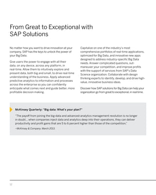 12
From Great to Exceptional with
SAP Solutions
No matter how you want to drive innovation at your
company, SAP has the keys to unlock the power of
your Big Data.
Give users the power to engage with all their
data, on any device, across any platform, in
real-time. Allow them to intuitively explore and
present data, both big and small, to drive real-time
understanding of the business. Apply advanced
predictive analytics to information and processes
across the enterprise so you can confidently
anticipate what comes next and guide better, more
profitable decision making.
Capitalize on one of the industry’s most
comprehensive portfolios of real-time applications,
optimized for Big Data, and innovative new apps
designed to address industry-specific Big Data
needs. Answer complicated questions, out-
maneuver your competition, and improve profits
with the support of services from SAP’s Data
Science organization. Collaborate with design
thinking experts to identify, develop, and drive high-
value, innovative business ideas.
Discover how SAP solutions for Big Data can help your
organization go from great to exceptional, in real time.
McKinsey Quarterly: “Big data: What’s your plan?”
“The payoff from joining the big-data and advanced-analytics management revolution is no longer
in doubt... when companies inject data and analytics deep into their operations, they can deliver
productivity and profit gains that are 5 to 6 percent higher than those of the competition.”
–McKinsey & Company. March 2013.
 