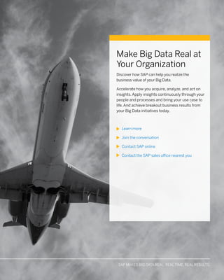 MAKE BIG DATA REAL WITH SAP SOLUTIONS: ACCELERATE. APPLY. ACHIEVESAP MAKES BIG DATA REAL: REAL TIME. REAL RESULTS.
Make Big Data Real at
Your Organization
Discover how SAP can help you realize the
business value of your Big Data.
Accelerate how you acquire, analyze, and act on
insights. Apply insights continuously through your
people and processes and bring your use case to
life. And achieve breakout business results from
your Big Data initiatives today.
Learn more
Join the conversation
Contact SAP online
Contact the SAP sales office nearest you
 