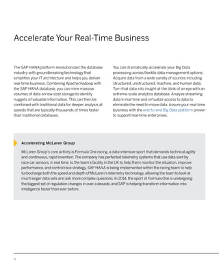 4
Accelerate Your Real-Time Business
The SAP HANA platform revolutionized the database
industry with groundbreaking technology that
simplifies your IT architecture and helps you deliver
real-time business. Combining Apache Hadoop with
the SAP HANA database, you can mine massive
volumes of data on low-cost storage to identify
nuggets of valuable information.This can then be
combined with traditional data for deeper analysis at
speeds that are typically thousands of times faster
than traditional databases.
You can dramatically accelerate your Big Data
processing across flexible data-management options.
Acquire data from a wide variety of sources including
structured, unstructured, machine, and human data.
Turn that data into insight at the blink of an eye with an
extreme-scale analytics database.Analyze streaming
data in real time and virtualize access to data to
eliminate the need to move data.Assure your real-time
business with the end-to-end Big Data platform proven
to support real-time enterprises.
Accelerating McLaren Group
McLaren Group’s core activity is Formula One racing, a data-intensive sport that demands technical agility
and continuous, rapid invention.The company has perfected telemetry systems that use data sent by
race car sensors, in real time, to the team’s facility in the UK to help them monitor the situation, improve
performance, and control race strategy. SAP HANA is being implemented within the racing team to help
turbocharge both the speed and depth of McLaren’s telemetry technology, allowing the team to look at
much larger data sets and ask more complex questions. In 2014, the sport of Formula One is undergoing
the biggest set of regulation changes in over a decade, and SAP is helping transform information into
intelligence faster than ever before.
 