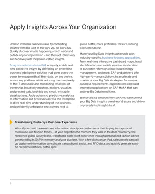 6
Apply Insights Across Your Organization
Unleash immense business value by connecting
insights from Big Data to the work you do every day.
Quickly discover what is happening – both inside and
outside of your organization – and then act collectively
and decisively with the power of deep insights.
Analytics solutions from SAP uniquely enable real-
time collective insight by delivering an enterprise
business intelligence solution that gives users the
power to engage with all their data, on any device,
across any platform, while reducing the complexity
of the IT landscape and minimizing total cost of
ownership. Intuitively mash up, explore, visualize,
and present data, both big and small, with agile
visualizations. Apply advanced predictive analytics
to information and processes across the enterprise
to drive real-time understanding of the business,
and confidently anticipate what comes next to
guide better, more profitable, forward-looking
decision making.
Make your Big Data insights actionable with
industry-specific, business-focused applications.
From real-time interactive dashboard maps, fraud
identification, and mobile pipeline acceleration
to customer retention, cloud-based energy
management, and more, SAP and partners offer
high-performance solutions to accelerate and
maximize your Big Data strategies. For unique
business requirements, organizations can build
innovative applications on SAP HANA that can
analyze Big Data in real time.
With analytics solutions from SAP, you can connect
your Big Data insights to real-world issues and deliver
unprecedented insights to all.
Transforming Burberry’s Customer Experience
What if you could have real-time information about your customers – their buying history, social
media use, and fashion trends – at your fingertips the moment they walk in the door? Burberry, the
renowned global luxury brand, transforms each client experience through personalized fashion advice
generated by its SAP in-memory analytics platform. With a few clicks on an iPad, sales people can call
up customer information, consolidate transactional, social, and RFID data, and quickly generate spot-
on recommendations, on the spot.
 