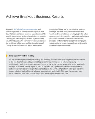 8
Achieve Breakout Business Results
Work with SAP’s Data Science organization and
consulting experts to uncover hidden signals in your
data that can lead to new business opportunities.With
specific industry and business knowledge, our experts
can help you ask the right questions to get the most
value from Big Data; for example, how can you achieve
the best trade-off between profit and market share?
Or how do you pinpoint fraud across a worldwide
organization? Once you’ve identified the business
challenge, the team helps develop mathematical
models and run simulations to help you predict future
outcomes, optimize execution, and maximize business
performance. Get set to predict future demand,
anticipate customer behavior, optimize campaigns,
reduce customer churn, manage fraud, and more to
outperform your competition.
Early Signal Detection at eBay
As the world’s largest marketplace, eBay is a booming business; but analyzing a billion transactions
a day has its challenges. eBay wanted to provide timely intelligence to sellers, improving
predictability and communicating areas of opportunity, so the company needed a better way to sift
through its massive 100 petabytes of data to separate the signals from the noise. With the early
detection system powered by predictive analytics on the SAP HANA platform, eBay gets real-time
insight into the health of its marketplace, automatically and reliably. This way, the company can
focus on what it does best: connecting buyers with things they need and love.
 