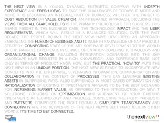 THE NEXT VIEW IS A YOUNG, DYNAMIC, ENERGETIC COMPANY WITH INDEPTH
EXPERIENCE AND FRESH IDEAS TO FACE THE CHALLENGES OF TODAYS IT. MORE AND
MORE IT IS BECOMING AN INTEGRAL PART OF BUSINESS, WHETHER THE TARGET IS
COST REDUCTION OR VALUE CREATION. AN INTEGRATED APPROACH, INCLUDING THE
VIEWS FROM ALL STAKEHOLDERS IS THE PRIMARY PREREQUISITE FOR SUCCESS. THIS
MEANS INSIGHT IN THE BUSINESS CASE, THE TECHNOLOGY IMPACT AND THE USER
REQUIREMENTS, WHICH WILL RESULT IN A BALANCED SOLUTION. OVER THE PAST
DECADE THE PEOPLE BEHIND THE NEXT VIEW HAVE DEVELOPED AN APPROACH
EMBRACING THE FUSION OF BUSINESS AND IT. INDEPTH KNOWLEDGE OF SAP PRODUCT
STRATEGY, CONNECTING STATE OF THE ART SOFTWARE DEVELOPMENT TO THE WORLD
OF ERP, TANGIBLE EXPERIENCE IN SERVICE ORIENTATION COVERING TECHNOLOGY- AND
ORGANISATIONAL CHANGE, REALIZING INTEGRATION SCENARIOS INTO THE SAP
LANDSCAPE HAVE RESULTED IN A RICH KNOWLEDGE- AND EXPERIENCE BASE. NOT
ONLY IN TERMS OF PRODUCT KNOW HOW, BUT THE PRACTICAL ‘HOW TO’ PUTS THE
NEXT VIEW IN AN UNIQUE POSITION. THE NEXT VIEW IS READY TO INCORPORATE NEW
CONCEPTS INTO THE ENTERPRISE, LEVERAGING INFORMATION, COMMUNICATION AND
COLLABORATION IN THE CONTEXT OF PROCESSES. THIS CAN LEVERAGE EXISTING
ASSETS IN SURPRISING WAYS. ALSO SURPISINGLY IN MOST CASES OPTIMIZATION AND
RATIONALIZATION OF EXISTING IT INVESTMENTS APPEARS TO BE THE BEST SCENARIO
FOR INCREASING MARKET VALUE, AS OPPOSED TO THE INTRODUCTION OF NEW IT
SOLUTIONS. FOCUSING ON OPTIMIZATION AND ALIGNMENT OF YOUR EXISTING
INVESTMENTS IN TECHNOLOGY AND PROCESS, CONNECTING THE RIGHT PRODUCTS
AND PARTNERS, COMPRISES THE RIGHT FORMULA. SIMPLICITY, TRANSPARANCY AND
CONNECTIVITY ARE THE KEYWORDS OF THE NEXT VIEW’S BEST PRACTICES. IN OTHER
WORDS: IT’S TIME TO GET CONNECTED. 
 