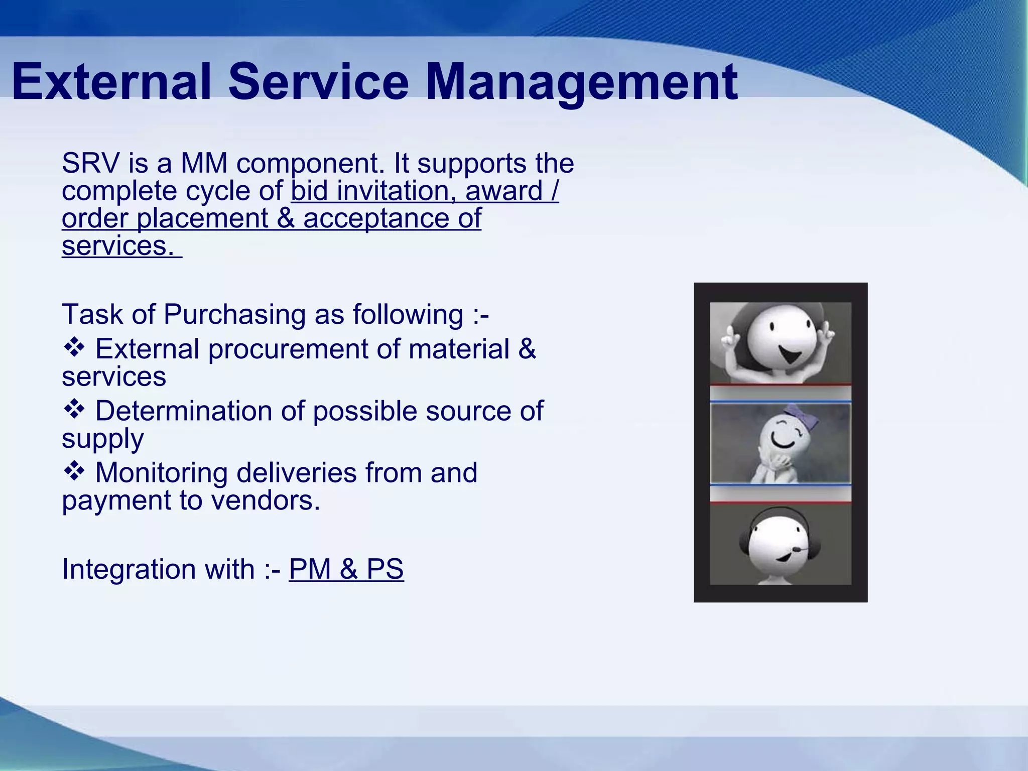 External Service Management SRV is a MM component. It supports the complete cycle of  bid invitation, award / order placement & acceptance of services.  Task of Purchasing as following :- External procurement of material & services Determination of possible source of supply  Monitoring deliveries from and payment to vendors. Integration with :-  PM & PS 