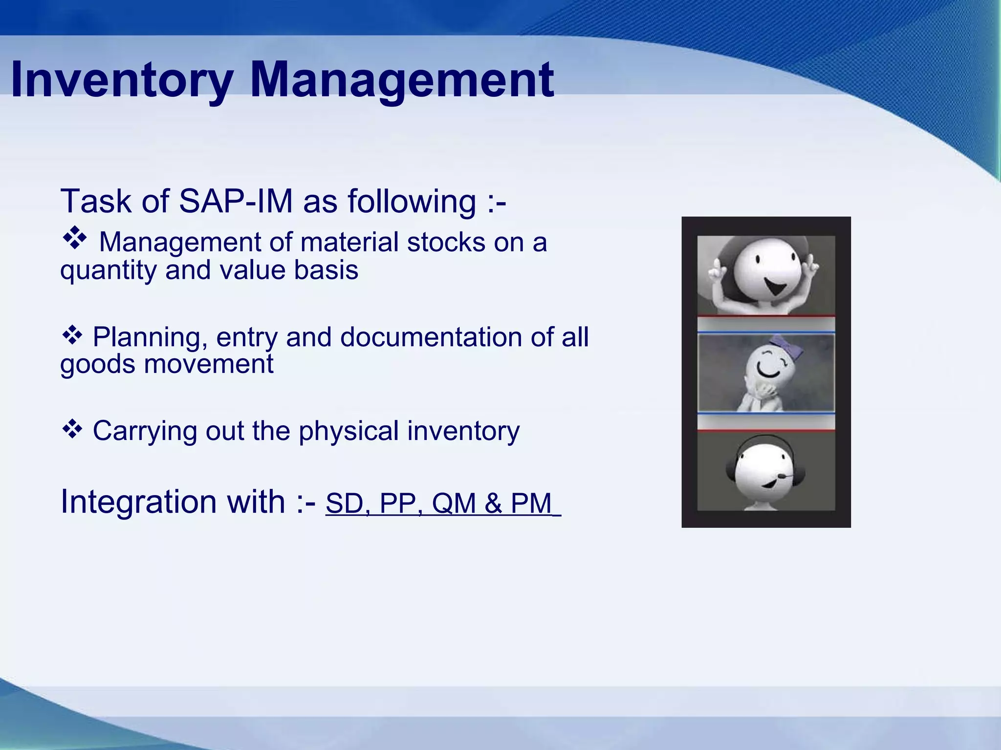 Inventory Management Task of SAP-IM as following :- Management of material stocks on a quantity and value basis Planning, entry and documentation of all goods movement Carrying out the physical inventory Integration with :-  SD, PP, QM & PM   