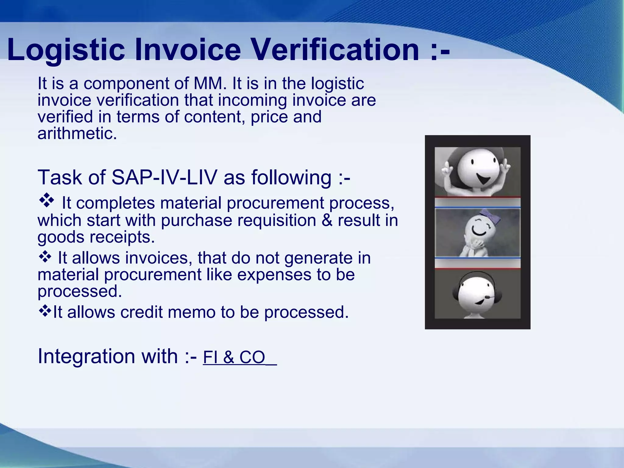Logistic Invoice Verification :- It is a component of MM. It is in the logistic invoice verification that incoming invoice are verified in terms of content, price and arithmetic. Task of SAP-IV-LIV as following :- It completes material procurement process, which start with purchase requisition & result in goods receipts.  It allows invoices, that do not generate in material procurement like expenses to be processed. It allows credit memo to be processed. Integration with :-  FI & CO   