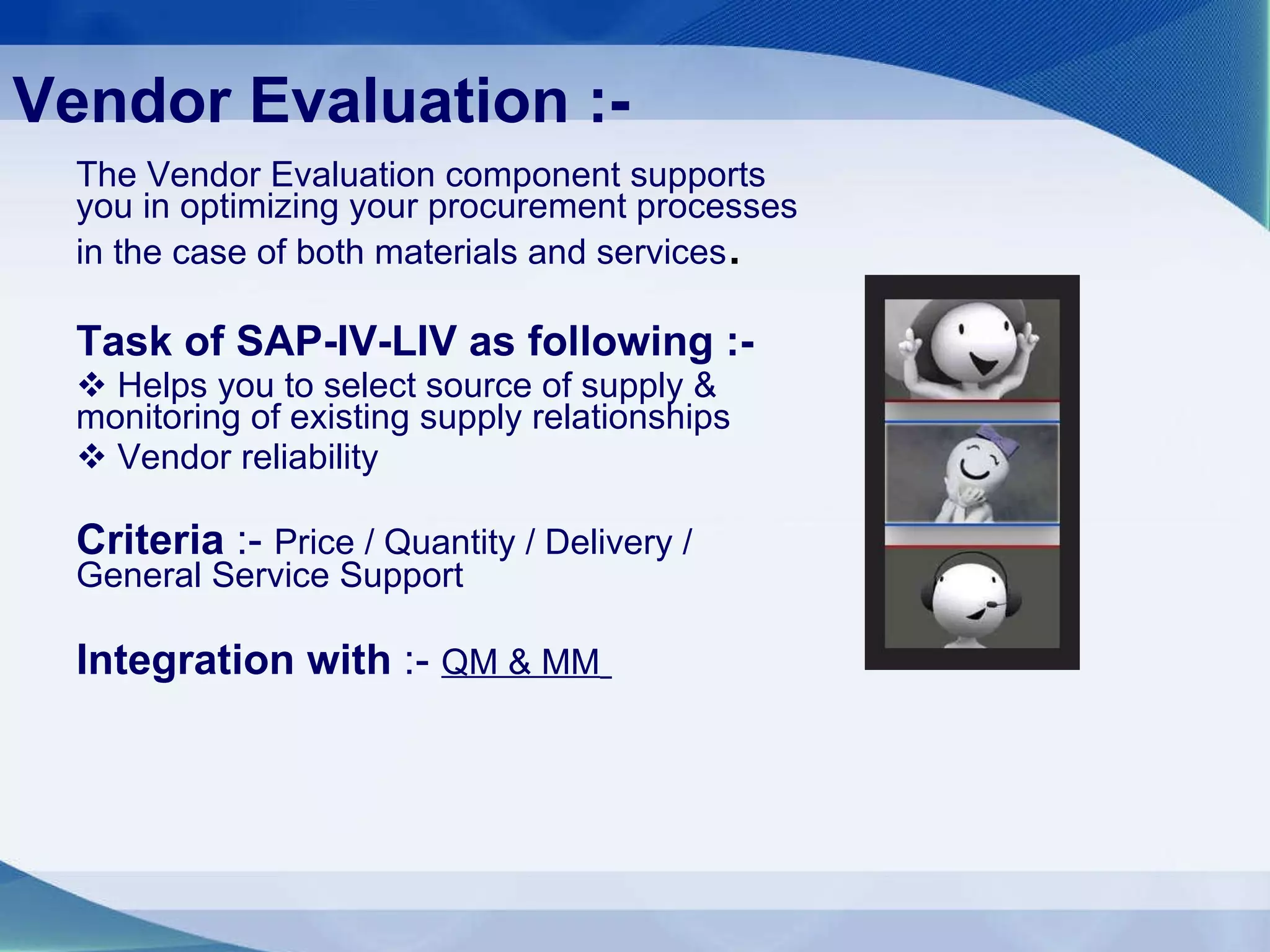 Vendor Evaluation :- The Vendor Evaluation component supports you in optimizing your procurement processes in the case of both materials and services .  Task of SAP-IV-LIV as following :- Helps you to select source of supply & monitoring of existing supply relationships Vendor reliability  Criteria  :-  Price / Quantity / Delivery / General Service Support Integration with  :-  QM & MM   