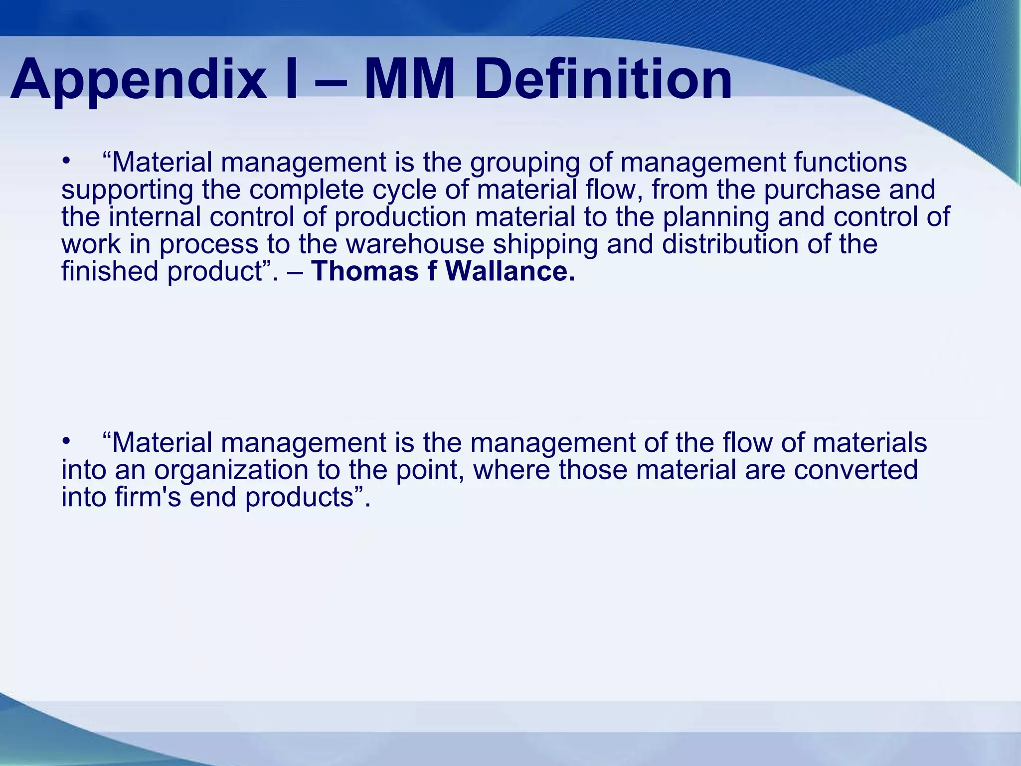 Appendix I – MM Definition “ Material management is the grouping of management functions supporting the complete cycle of material flow, from the purchase and the internal control of production material to the planning and control of work in process to the warehouse shipping and distribution of the finished product”. –  Thomas f Wallance. “ Material management is the management of the flow of materials into an organization to the point, where those material are converted into firm's end products”.  
