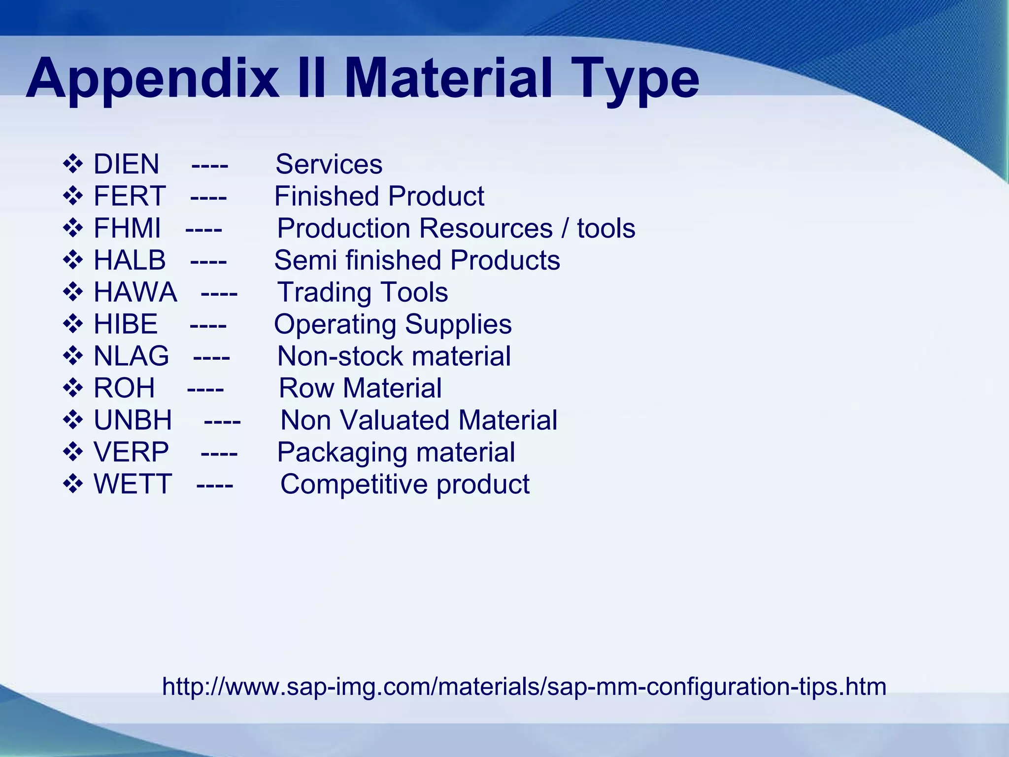   Appendix II   Material Type DIEN  ----  Services FERT  ----  Finished Product FHMI  ----  Production Resources / tools HALB  ----  Semi finished Products HAWA  ----  Trading Tools HIBE  ----  Operating Supplies NLAG  ----  Non-stock material ROH  ----  Row Material UNBH  ----  Non Valuated Material VERP  ----  Packaging material  WETT  ----  Competitive product  http://www.sap-img.com/materials/sap-mm-configuration-tips.htm 
