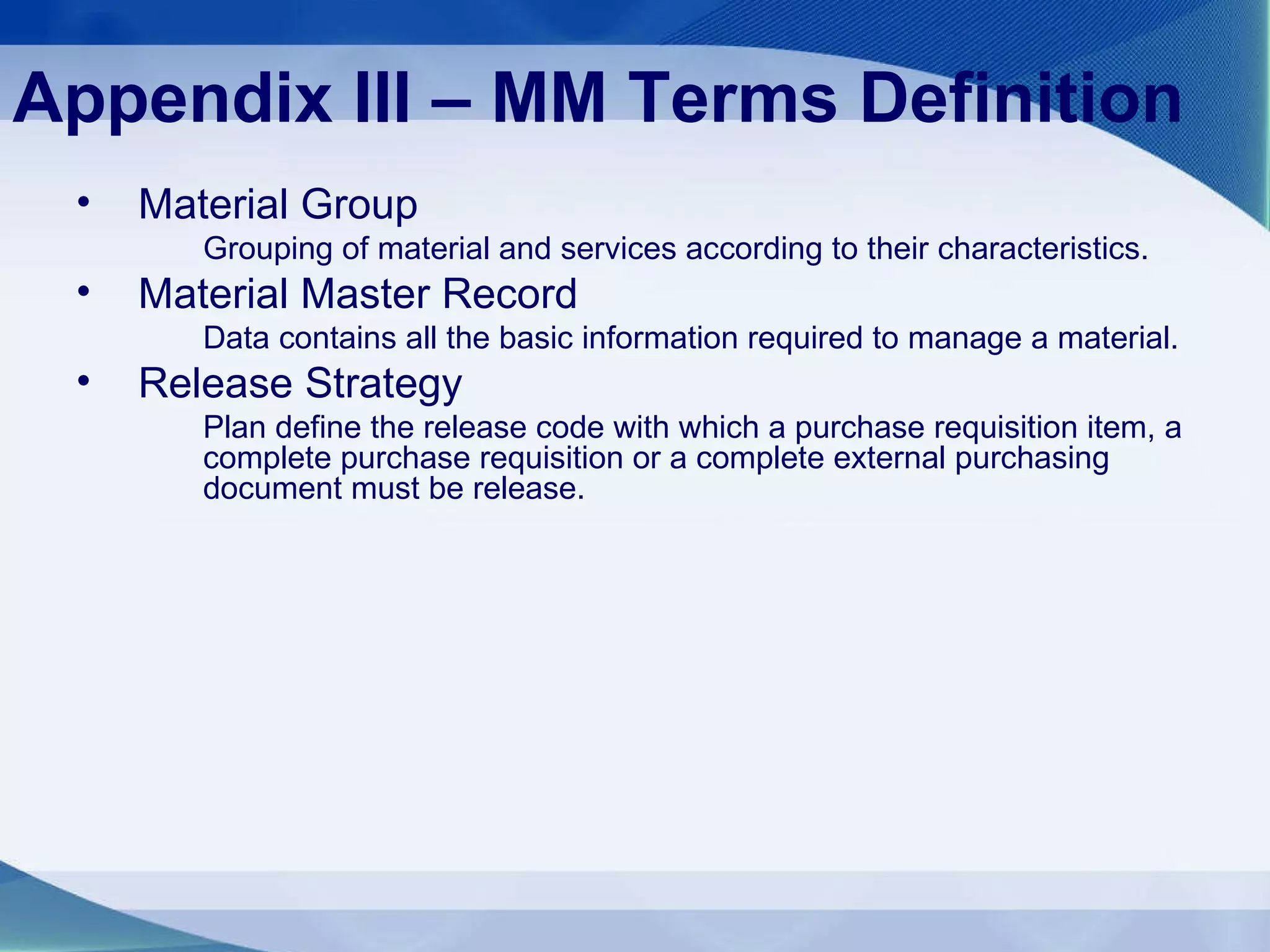 Appendix III – MM Terms Definition Material Group Grouping of material and services according to their characteristics. Material Master Record Data contains all the basic information required to manage a material. Release Strategy Plan define the release code with which a purchase requisition item, a complete purchase requisition or a complete external purchasing document must be release. 