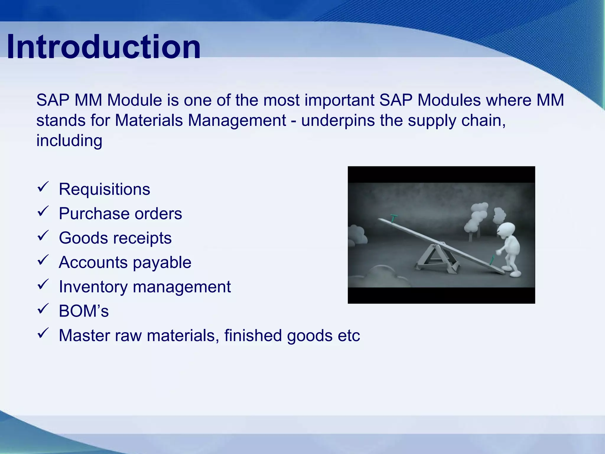 Introduction SAP MM Module is one of the most important SAP Modules where MM stands for Materials Management - underpins the supply chain, including Requisitions Purchase orders Goods receipts Accounts payable Inventory management BOM’s Master raw materials, finished goods etc 