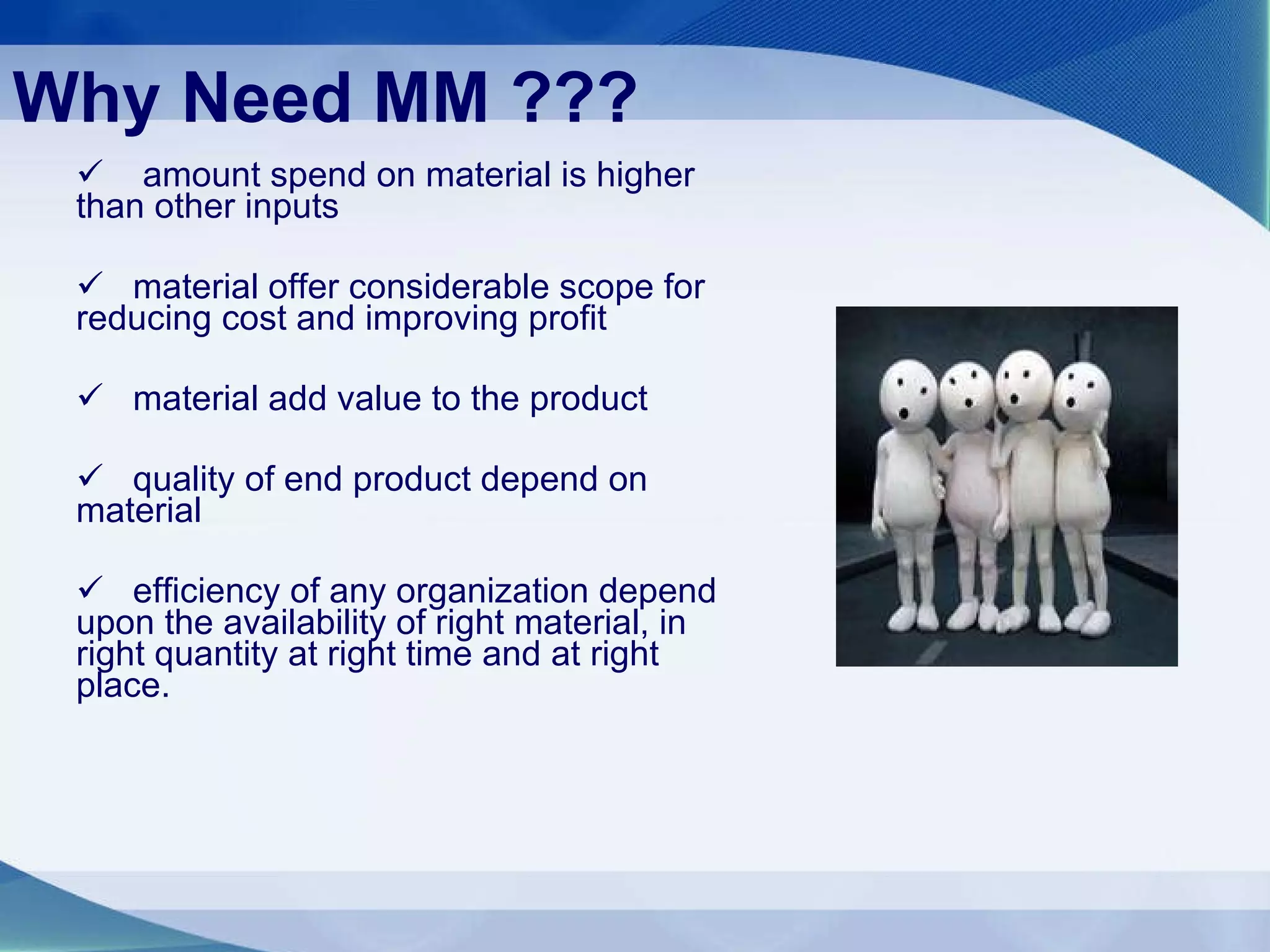 Why Need MM ??? amount spend on material is higher than other inputs material offer considerable scope for reducing cost and improving profit material add value to the product quality of end product depend on material efficiency of any organization depend upon the availability of right material, in right quantity at right time and at right place. 
