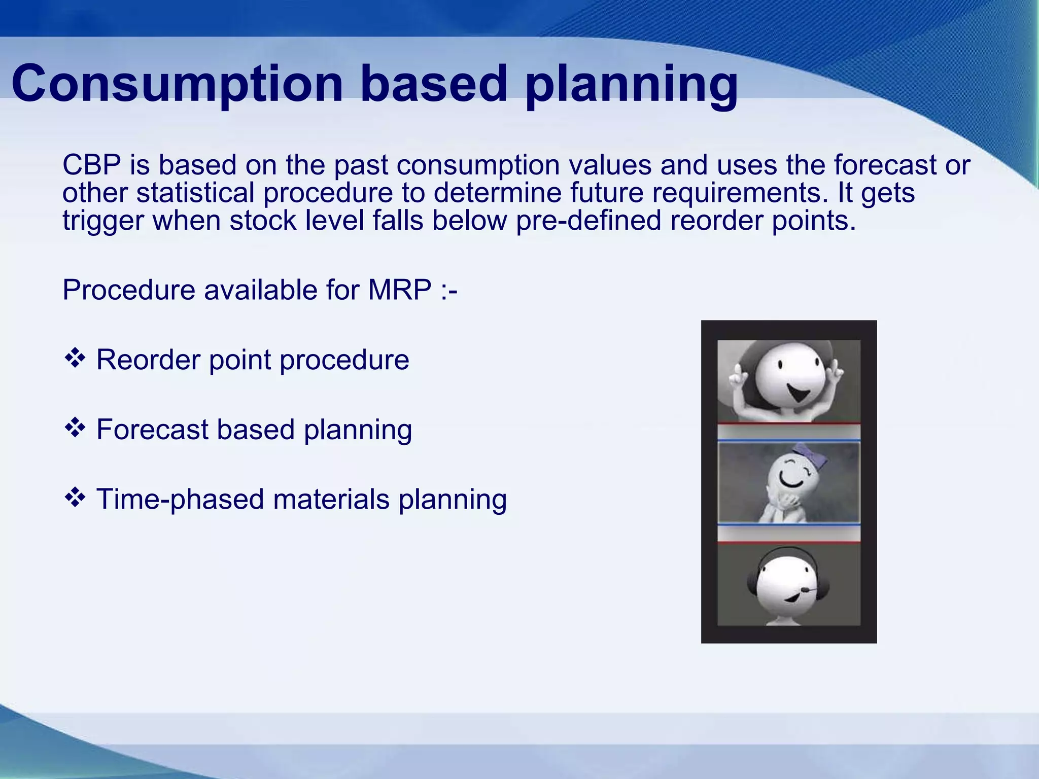 Consumption based planning   CBP is based on the past consumption values and uses the forecast or other statistical procedure to determine future requirements. It gets trigger when stock level falls below pre-defined reorder points. Procedure available for MRP :- Reorder point procedure Forecast based planning Time-phased materials planning 