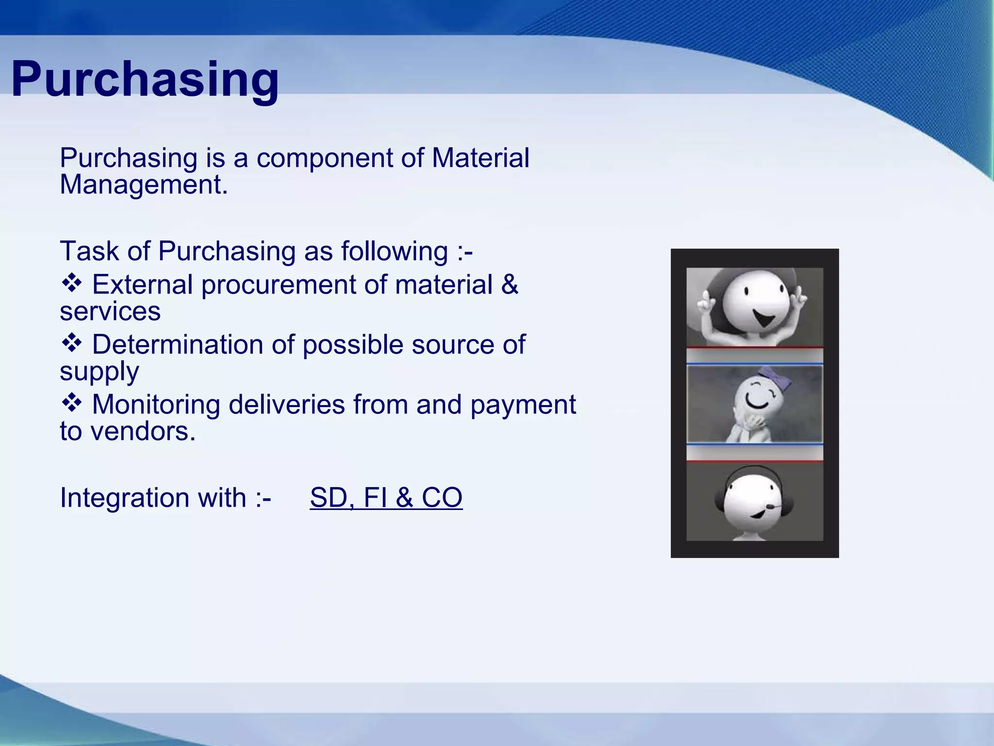 Purchasing Purchasing is a component of Material Management. Task of Purchasing as following :- External procurement of material & services Determination of possible source of supply  Monitoring deliveries from and payment to vendors. Integration with :-  SD, FI & CO 
