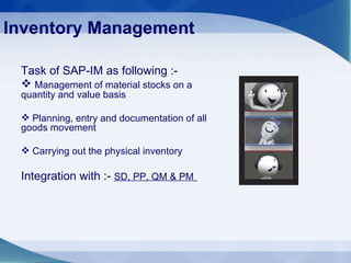 Inventory Management Task of SAP-IM as following :- Management of material stocks on a quantity and value basis Planning, entry and documentation of all goods movement Carrying out the physical inventory Integration with :-  SD, PP, QM & PM   