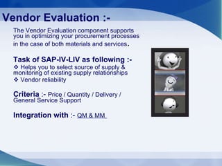 Vendor Evaluation :- The Vendor Evaluation component supports you in optimizing your procurement processes in the case of both materials and services .  Task of SAP-IV-LIV as following :- Helps you to select source of supply & monitoring of existing supply relationships Vendor reliability  Criteria  :-  Price / Quantity / Delivery / General Service Support Integration with  :-  QM & MM   