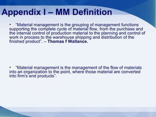 Appendix I – MM Definition “ Material management is the grouping of management functions supporting the complete cycle of material flow, from the purchase and the internal control of production material to the planning and control of work in process to the warehouse shipping and distribution of the finished product”. –  Thomas f Wallance. “ Material management is the management of the flow of materials into an organization to the point, where those material are converted into firm's end products”.  