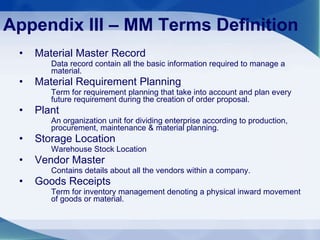Material Master Record  Data record contain all the basic information required to manage a material. Material Requirement Planning  Term for requirement planning that take into account and plan every future requirement during the creation of order proposal. Plant  An organization unit for dividing enterprise according to production, procurement, maintenance & material planning. Storage Location Warehouse Stock Location Vendor Master Contains details about all the vendors within a company. Goods Receipts  Term for inventory management denoting a physical inward movement of goods or material. Appendix III – MM Terms Definition 
