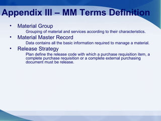 Appendix III – MM Terms Definition Material Group Grouping of material and services according to their characteristics. Material Master Record Data contains all the basic information required to manage a material. Release Strategy Plan define the release code with which a purchase requisition item, a complete purchase requisition or a complete external purchasing document must be release. 