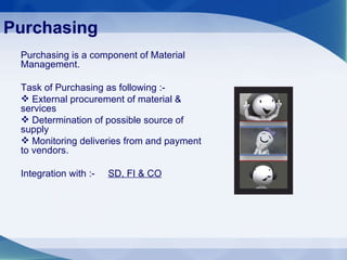 Purchasing Purchasing is a component of Material Management. Task of Purchasing as following :- External procurement of material & services Determination of possible source of supply  Monitoring deliveries from and payment to vendors. Integration with :-  SD, FI & CO 