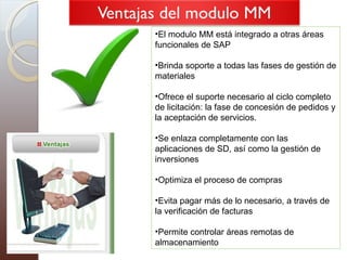 El modulo MM está integrado a otras áreas funcionales de SAP Brinda soporte a todas las fases de gestión de materiales Ofrece el suporte necesario al ciclo completo de licitación: la fase de concesión de pedidos y la aceptación de servicios. Se enlaza completamente con las aplicaciones de SD, así como la gestión de inversiones  Optimiza el proceso de compras  Evita pagar más de lo necesario, a través de la verificación de facturas  Permite controlar áreas remotas de almacenamiento  